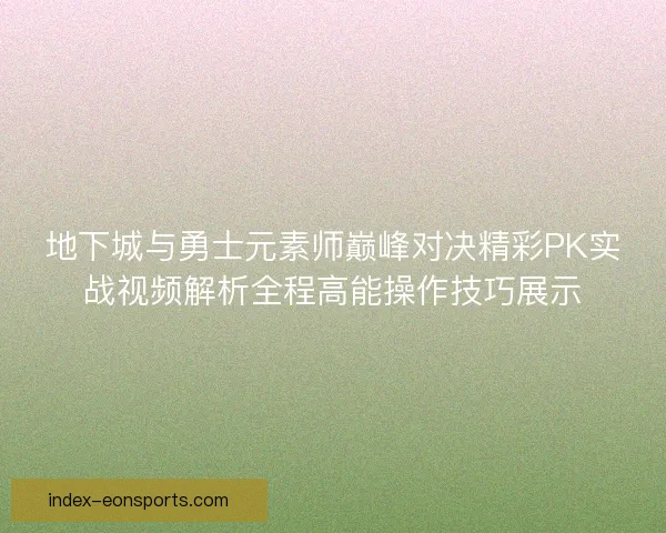 地下城与勇士元素师巅峰对决精彩PK实战视频解析全程高能操作技巧展示