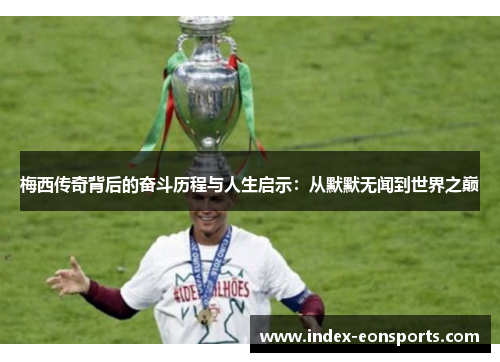 梅西传奇背后的奋斗历程与人生启示：从默默无闻到世界之巅