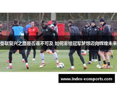 曼联复兴之路是否遥不可及 如何重拾冠军梦想迈向辉煌未来