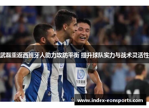 武磊重返西班牙人助力攻防平衡 提升球队实力与战术灵活性
