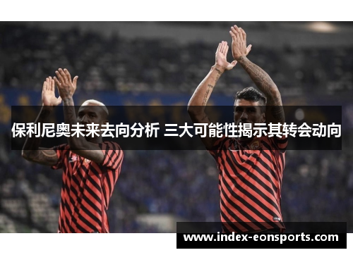 保利尼奥未来去向分析 三大可能性揭示其转会动向