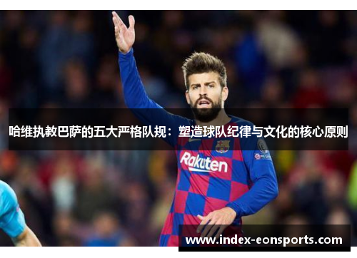 哈维执教巴萨的五大严格队规：塑造球队纪律与文化的核心原则