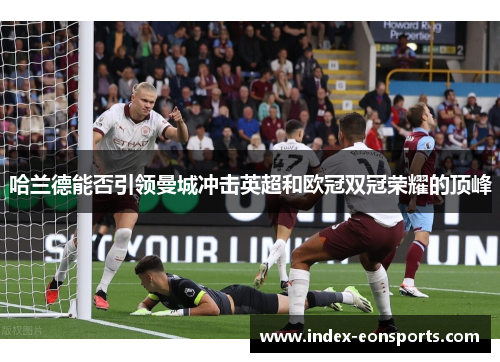 哈兰德能否引领曼城冲击英超和欧冠双冠荣耀的顶峰 哈兰德能否引领曼城冲击英超和欧冠双冠荣耀的顶峰