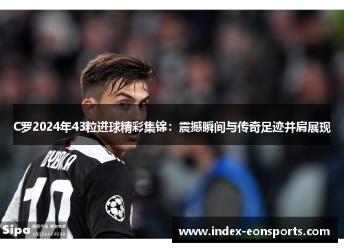 C罗2024年43粒进球精彩集锦:震撼瞬间与传奇足迹并肩展现
