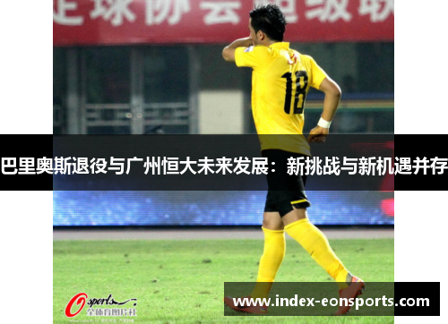 巴里奥斯退役与广州恒大未来发展:新挑战与新机遇并存 巴里奥斯退役与广州恒大未来发展:新挑战与新机遇并存