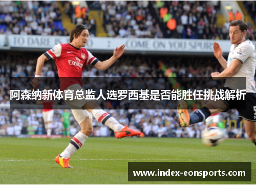 阿森纳新体育总监人选罗西基是否能胜任挑战解析